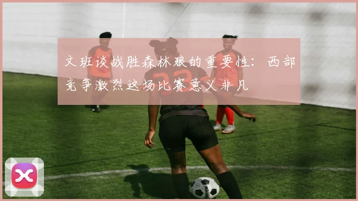 文班谈战胜森林狼的重要性：西部竞争激烈这场比赛意义非凡