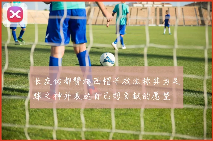 长友佑都赞梅西帽子戏法称其为足球之神并表达自己想贡献的愿望