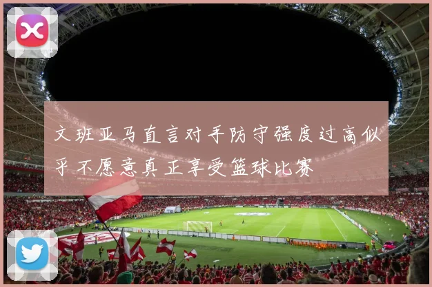 文班亚马直言对手防守强度过高似乎不愿意真正享受篮球比赛