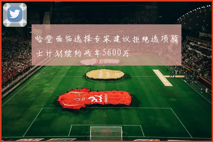 哈登面临选择专家建议拒绝选项骑士计划续约两年5600万