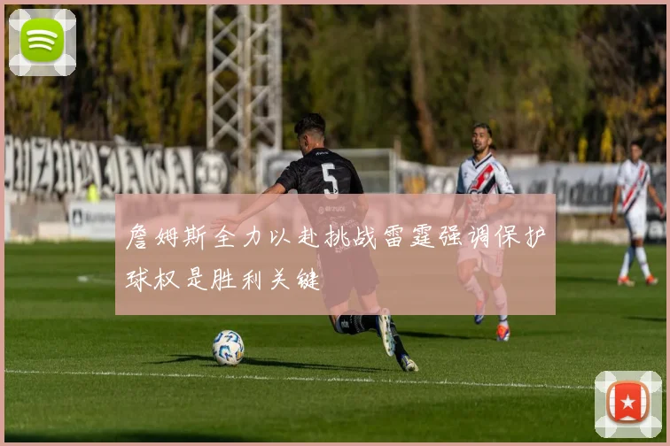 詹姆斯全力以赴挑战雷霆强调保护球权是胜利关键