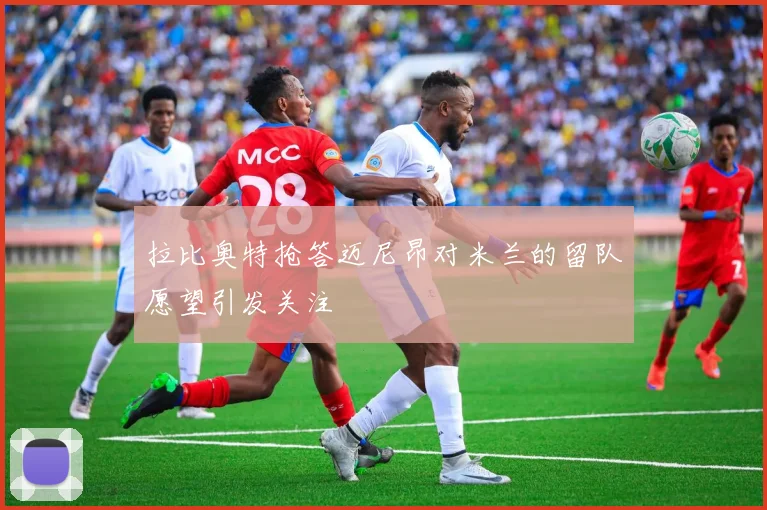 拉比奥特抢答迈尼昂对米兰的留队愿望引发关注