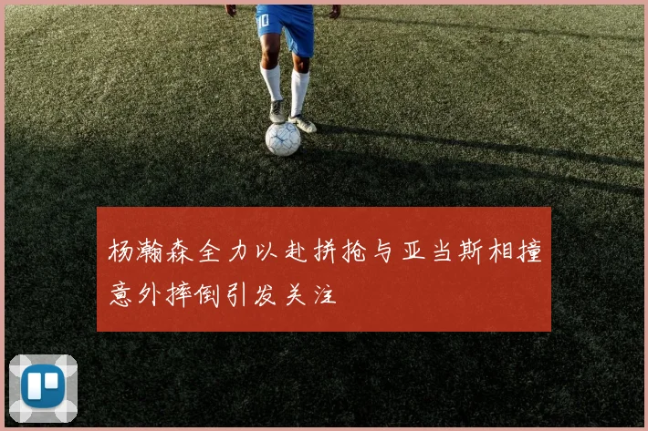 杨瀚森全力以赴拼抢与亚当斯相撞意外摔倒引发关注