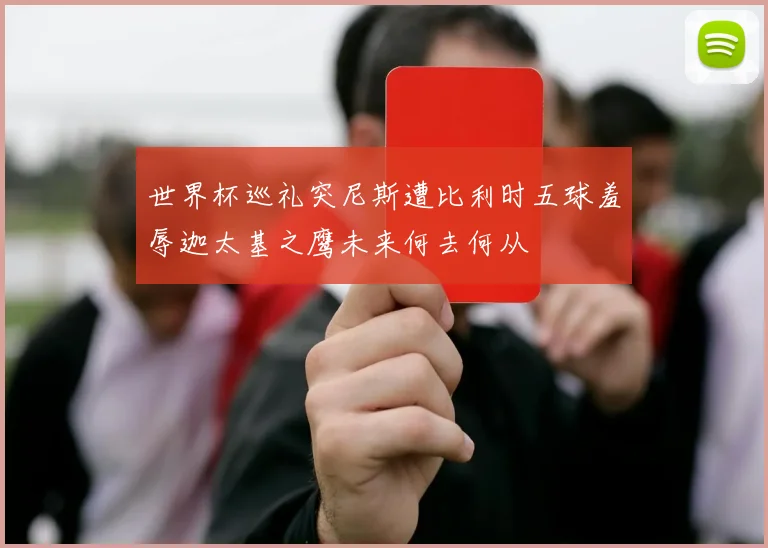 世界杯巡礼突尼斯遭比利时五球羞辱迦太基之鹰未来何去何从