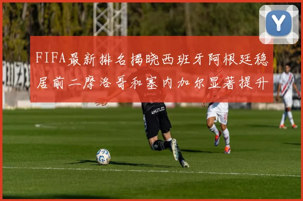 FIFA最新排名揭晓西班牙阿根廷稳居前二摩洛哥和塞内加尔显著提升