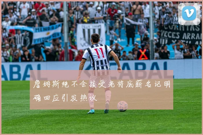 詹姆斯绝不会接受老将底薪名记明确回应引发热议