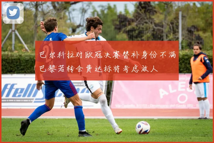 巴尔科拉对欧冠决赛替补身份不满巴黎若转会费达标将考虑放人