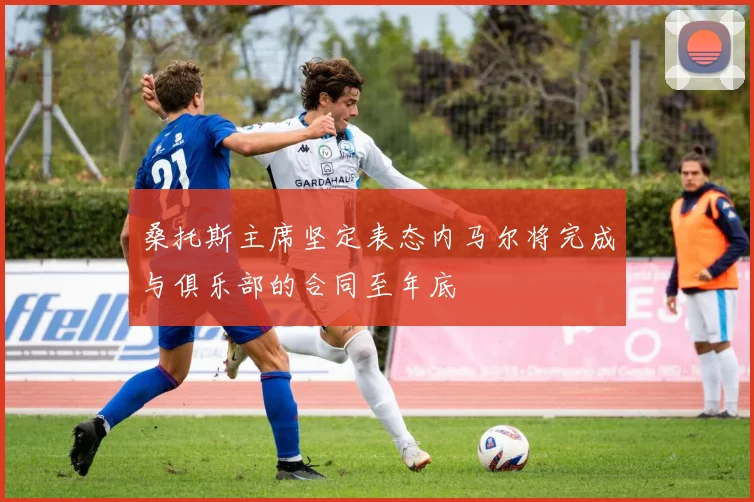 桑托斯主席坚定表态内马尔将完成与俱乐部的合同至年底
