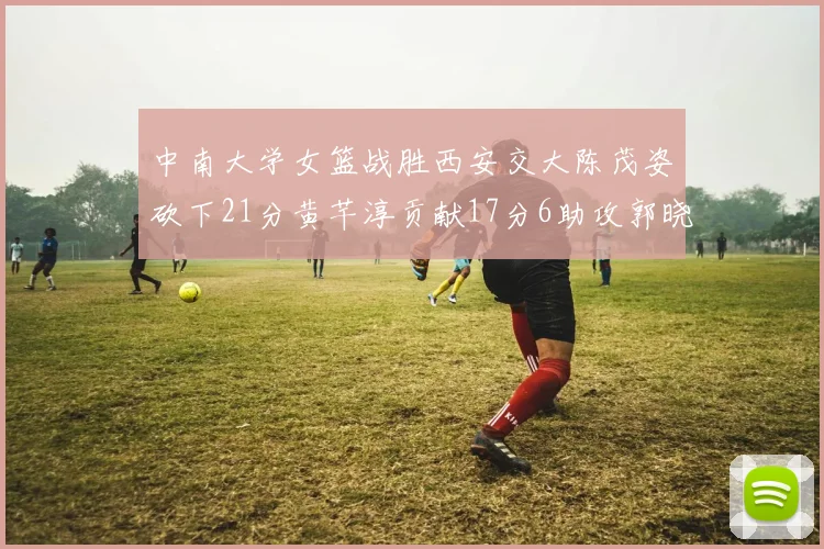 中南大学女篮战胜西安交大陈茂姿砍下21分黄芊淳贡献17分6助攻郭晓妮18分表现出色