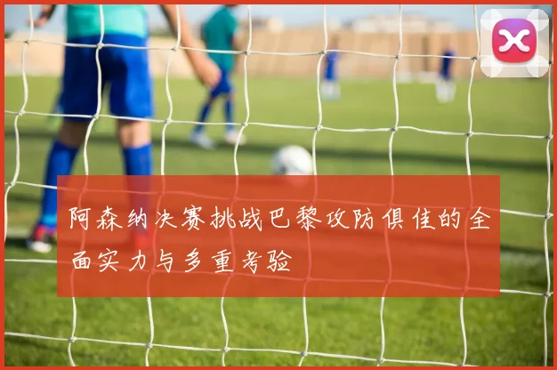 阿森纳决赛挑战巴黎攻防俱佳的全面实力与多重考验