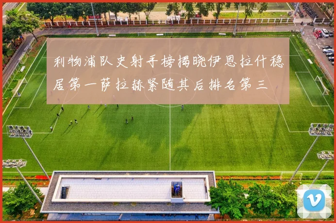 利物浦队史射手榜揭晓伊恩拉什稳居第一萨拉赫紧随其后排名第三
